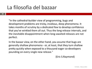 La filosofia del bazaar
46
"In the cathedral-builder view of programming, bugs and
development problems are tricky, insidious, deep phenomena. It
takes months of scrutiny by a dedicated few to develop confidence
that you've winkled them all out. Thus the long release intervals, and
the inevitable disappointment when long-awaited releases are not
perfect.
In the bazaar view, on the other hand, you assume that bugs are
generally shallow phenomena - or, at least, that they turn shallow
pretty quickly when exposed to a thousand eager co-developers
pounding on every single new release."
(Eric S.Raymond)
R.Polillo - Marzo 2015
 