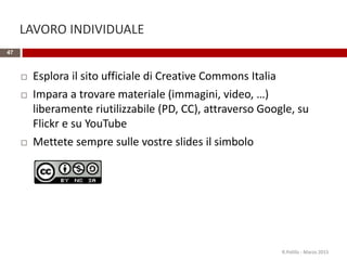LAVORO INDIVIDUALE
47
 Esplora il sito ufficiale di Creative Commons Italia
 Impara a trovare materiale (immagini, video, …)
liberamente riutilizzabile (PD, CC), attraverso Google, su
Flickr e su YouTube
 Mettete sempre sulle vostre slides il simbolo
R.Polillo - Marzo 2015
 