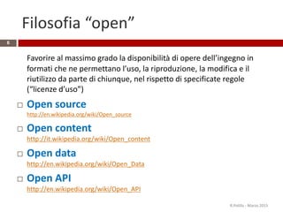 Filosofia “open”
6
Favorire al massimo grado la disponibilità di opere dell’ingegno in
formati che ne permettano l’uso, la riproduzione, la modifica e il
riutilizzo da parte di chiunque, nel rispetto di specificate regole
(“licenze d’uso”)
 Open source
http://en.wikipedia.org/wiki/Open_source
 Open content
http://it.wikipedia.org/wiki/Open_content
 Open data
http://en.wikipedia.org/wiki/Open_Data
 Open API
http://en.wikipedia.org/wiki/Open_API
R.Polillo - Marzo 2015
 