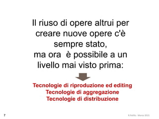R.Polillo - Marzo 20157
Il riuso di opere altrui per
creare nuove opere c'è
sempre stato,
ma ora è possibile a un
livello mai visto prima:
Tecnologie di riproduzione ed editing
Tecnologie di aggregazione
Tecnologie di distribuzione
 