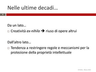 Nelle ultime decadi…
Da un lato…
 Creatività ex-nihilo  riuso di opere altrui
Dall’altro lato…
 Tendenza a restringere regole e meccanismi per la
protezione della proprietà intellettuale
R.Polillo - Marzo 2015
8
 