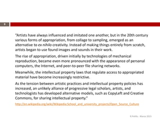 9
“Artists have always influenced and imitated one another, but in the 20th century
various forms of appropriation, from collage to sampling, emerged as an
alternative to ex nihilo creativity. Instead of making things entirely from scratch,
artists began to use found images and sounds in their work.
The rise of appropriation, driven initially by technologies of mechanical
reproduction, became even more pronounced with the appearance of personal
computers, the Internet, and peer-to-peer file sharing networks.
Meanwhile, the intellectual property laws that regulate access to appropriated
material have become increasingly restrictive.
As the tension between artistic practices and intellectual property policies has
increased, an unlikely alliance of progressive legal scholars, artists, and
technologists has developed alternative models, such as CopyLeft and Creative
Commons, for sharing intellectual property.”
http://en.wikipedia.org/wiki/Wikipedia:School_and_university_projects/Open_Source_Culture
R.Polillo - Marzo 2015
 