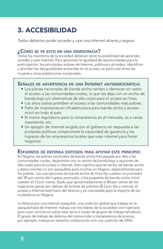 3. ACCESIBILIDAD
Todos deberían poder acceder y usar una Internet abierta y segura.
¿Cómo se ve esto en una democracia?
Todos los miembros de la sociedad deberían tener la posibilidad de aprender,
acceder y usar Internet. Para garantizar la igualdad de oportunidades para la
participación, los principales actores de Internet, públicos y privados, identifican
y abordan las desigualdades existentes en el acceso, en particular entre las
mujeres y otras poblaciones marginadas.
Señales de advertencia de una Internet antidemocrática:
•	Los planes nacionales de banda ancha omiten o demoran sin razón
el acceso a las comunidades rurales, lo que les deja con un ancho de
banda bajo y/o alternativas de alto costo para el acceso en línea.
•	Los altos costos prohíben el acceso a las comunidades más pobres.
•	Falta de inversiones en infraestructura para banda ancha y acceso
móvil en todo el país.
•	El marco regulatorio para la competencia en el mercado, es a veces
inexistente, etc.
•	Un apagón de internet exigido por el gobierno en respuesta a las
protestas políticas compromete la capacidad de ganancia y los
ingresos de los empresarios locales que usan internet para hacer
negocios.
Esfuerzos de defensa exitosos para apoyar este principio:
En Nigeria, los planes nacionales de banda ancha han pasado por alto a las
comunidades rurales, dejándolos con un ancho de banda bajo y opciones de
alto costo para el acceso a internet. Esto significa que las tarifas de banda ancha
y datos móviles no son asequibles para muchos en Nigeria, especialmente para
los pobres. Las suscripciones de banda ancha de línea fija cuestan un promedio
del 39 por ciento del ingreso promedio, y los paquetes de banda ancha móvil
cuestan el 13 por ciento. Dado que aproximadamente el 80 por ciento de los
nigerianos ganan por debajo de la línea de pobreza ($ 2 por día o menos), el
acceso a Internet está fuera del alcance y es inaccesible para la mayoría de los
ciudadanos en Nigeria.
La Alianza por una Internet asequible, una coalición global que trabaja en la
asequibilidad de Internet, trabaja con los líderes de la sociedad civil nigeriana
para crear conciencia sobre este tema a través de grupos de trabajo temáticos.
El grupo de trabajo de defensa del consumidor y transparencia de precios,
por ejemplo, trabaja en estrecha colaboración con una coalición de ONG
9
 