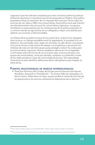 nigerianas9
que han liderado campañas para crear conciencia sobre las políticas
de fijación de precios e impuestos que se han propuesto en Nigeria. Una política
propuesta incluye la imposición de un impuesto del nueve por ciento sobre los
servicios de voz, datos y SMS a los consumidores. Esta política haría que Internet
sea dramáticamente más cara para los consumidores nigerianos. Los grupos
manifiestan su preocupación por las consecuencias de la política propuesta en
un entorno donde los agricultores se ven obligados a trepar a los árboles para
obtener una conexión a Internet estable.
Los líderes de la sociedad civil que forman parte de la coalición han trabajado
para construir un diálogo saludable entre los reguladores, la sociedad civil y el
gobierno. Una estrategia clave, según los activistas, ha sido alentar a los grupos
a encontrar formas constructivas de trabajar con el gobierno y aprovechar los
intereses de cada uno de estos grupos para proteger y reducir los costos para
los consumidores nigerianos. Buscan establecer relaciones con el regulador
e informarles sobre las formas de comunicarse mejor y hacer participar a los
grupos de consumidores, como por ejemplo, compartir su contenido a través
de las redes sociales en lugar de comunicados de prensa. Otro aprendizaje
importante ha sido identificar defensores dentro del gobierno para trabajar en
estos temas.
Fuentes seleccionadas de marcos internacionales:
•	 Derechos Humanos del Consejo de Europa para los Usuarios de Internet,
Asamblea, Asociación y Participación.: “Su acceso debe ser asequible y no
discriminativo. Debe tener el mayor acceso posible al contenido de Internet,
las aplicaciones y los servicios utilizando los dispositivos de su elección.”10
9
http://a4ai.org/a4ai-nigeria-multi-stakeholder-coalition/a4ai-nigeria-coalition-members/
10
http://www.coe.int/en/web/internet-users-rights/assembly-association-and-participation	   	
https://openinternet.global
10
 
