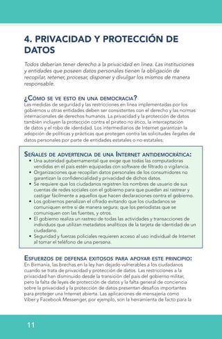 4. PRIVACIDAD Y PROTECCIÓN DE
DATOS
Todos deberían tener derecho a la privacidad en línea. Las instituciones
y entidades que poseen datos personales tienen la obligación de
recopilar, retener, procesar, disponer y divulgar los mismos de manera
responsable.
¿Cómo se ve esto en una democracia?
Las medidas de seguridad y las restricciones en línea implementadas por los
gobiernos u otras entidades deben ser consistentes con el derecho y las normas
internacionales de derechos humanos. La privacidad y la protección de datos
también incluyen la protección contra el pirateo no ético, la interceptación
de datos y el robo de identidad. Los intermediarios de Internet garantizan la
adopción de políticas y prácticas que protegen contra las solicitudes ilegales de
datos personales por parte de entidades estatales o no estatales.
Señales de advertencia de una Internet antidemocrática:
•	 Una autoridad gubernamental que exige que todas las computadoras
vendidas en el país estén equipadas con software de filtrado o vigilancia.
•	 Organizaciones que recopilan datos personales de los consumidores no
garantizan la confidencialidad y privacidad de dichos datos.
•	 Se requiere que los ciudadanos registren los nombres de usuario de sus
cuentas de redes sociales con el gobierno para que puedan así rastrear y
castigar fácilmente a aquellos que hacen declaraciones contra el gobierno.
•	 Los gobiernos penalizan el cifrado evitando que los ciudadanos se
comuniquen entre sí de manera segura; que los periodistas que se
comuniquen con las fuentes, y otros.
•	 El gobierno realiza un rastreo de todas las actividades y transacciones de
individuos que utilizan metadatos analíticos de la tarjeta de identidad de un
ciudadano.
•	 Seguridad y fuerzas policiales requieren acceso al uso individual de Internet
al tomar el teléfono de una persona.
Esfuerzos de defensa exitosos para apoyar este principio:
En Birmania, las brechas en la ley han dejado vulnerables a los ciudadanos
cuando se trata de privacidad y protección de datos. Las restricciones a la
privacidad han disminuido desde la transición del país del gobierno militar,
pero la falta de leyes de protección de datos y la falta general de conciencia
sobre la privacidad y la protección de datos presentan desafíos importantes
para proteger una Internet abierta. Las aplicaciones de mensajería como
Viber y Facebook Messenger, por ejemplo, son la herramienta de facto para la
11
 