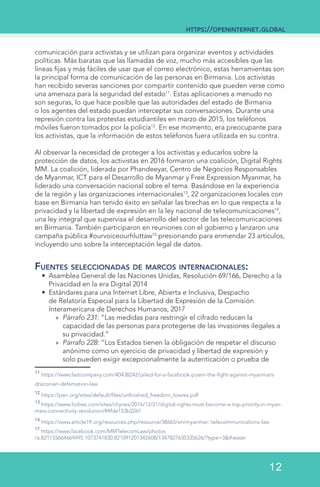 comunicación para activistas y se utilizan para organizar eventos y actividades
políticas. Más baratas que las llamadas de voz, mucho más accesibles que las
líneas fijas y más fáciles de usar que el correo electrónico, estas herramientas son
la principal forma de comunicación de las personas en Birmania. Los activistas
han recibido severas sanciones por compartir contenido que pueden verse como
una amenaza para la seguridad del estado11
. Estas aplicaciones a menudo no
son seguras, lo que hace posible que las autoridades del estado de Birmania
o los agentes del estado puedan interceptar sus conversaciones. Durante una
represión contra las protestas estudiantiles en marzo de 2015, los teléfonos
móviles fueron tomados por la policía12
. En ese momento, era preocupante para
los activistas, que la información de estos teléfonos fuera utilizada en su contra.
Al observar la necesidad de proteger a los activistas y educarlos sobre la
protección de datos, los activistas en 2016 formaron una coalición, Digital Rights
MM. La coalición, liderada por Phandeeyar, Centro de Negocios Responsables
de Myanmar, ICT para el Desarrollo de Myanmar y Free Expression Myanmar, ha
liderado una conversación nacional sobre el tema. Basándose en la experiencia
de la región y las organizaciones internacionales13
, 22 organizaciones locales con
base en Birmania han tenido éxito en señalar las brechas en lo que respecta a la
privacidad y la libertad de expresión en la ley nacional de telecomunicaciones14
,
una ley integral que supervisa el desarrollo del sector de las telecomunicaciones
en Birmania. También participaron en reuniones con el gobierno y lanzaron una
campaña pública #ourvoiceourhluttaw15
presionando para enmendar 23 artículos,
incluyendo uno sobre la interceptación legal de datos.
Fuentes seleccionadas de marcos internacionales:
•	 Asamblea General de las Naciones Unidas, Resolución 69/166, Derecho a la
Privacidad en la era Digital 2014
•	 Estándares para una Internet Libre, Abierta e Inclusiva, Despacho
de Relatoría Especial para la Libertad de Expresión de la Comisión
Interamericana de Derechos Humanos, 2017
»» Párrafo 231: “Las medidas para restringir el cifrado reducen la
capacidad de las personas para protegerse de las invasiones ilegales a
su privacidad.”
»» Párrafo 228: “Los Estados tienen la obligación de respetar el discurso
anónimo como un ejercicio de privacidad y libertad de expresión y
solo pueden exigir excepcionalmente la autenticación o prueba de
11
https://www.fastcompany.com/40438242/jailed-for-a-facebook-poem-the-fight-against-myanmars-
draconian-defamation-law  
12
https://pen.org/sites/default/files/unfinished_freedom_lowres.pdf	  	
13
https://www.forbes.com/sites/chynes/2016/12/21/digital-rights-must-become-a-top-priority-in-myan-
mars-connectivity-revolution/#4fde153b2267	  
14
https://www.article19.org/resources.php/resource/38665/en/myanmar:-telecommunications-law	
17
https://www.facebook.com/MMTelecomLaw/photos
/a.821155664669495.1073741830.821091201342608/1347827635335626/?type=3&theater
https://openinternet.global
12
 