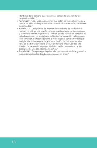 identidad de la persona que lo expresa, aplicando un estándar de
proporcionalidad.”
»» Párrafo 227: “Los espacios anónimos que están libres de observación y
donde las identidades y actividades no están documentadas, deben ser
garantizados.”
»» Párrafo 212: “La vigilancia de Internet en cualquiera de sus formas o
matices constituye una interferencia en la vida privada de las personas
y, cuando se realiza ilegalmente, también puede afectar los derechos al
debido proceso y un juicio justo, la libertad de expresión y el acceso a
la información. Se reconoce tanto a nivel regional como universal que
la vigilancia, la interceptación y la recopilación de datos personales
ilegales o arbitrarias no solo afectan el derecho a la privacidad y la
libertad de expresión, sino que también pueden ir en contra de los
preceptos de una sociedad democrática.”
»» Párrafo 204: “Para proteger la privacidad en Internet, se debe garantizar
la confidencialidad de los datos personales en línea.”
13
 
