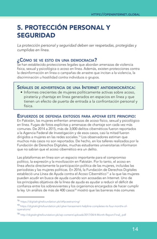 5. PROTECCIÓN PERSONAL Y
SEGURIDAD
La protección personal y seguridad deben ser respetadas, protegidas y
cumplidas en línea.
¿Cómo se ve esto en una democracia?
Se han establecido protecciones legales que abordan amenazas de violencia
física, sexual y psicológica o acoso en línea. Además, existen protecciones contra
la desinformación en línea o campañas de arrastre que incitan a la violencia, la
discriminación u hostilidad contra individuos o grupos.
Señales de advertencia de una Internet antidemocrática:
•	Informes crecientes de mujeres políticamente activas sobre acoso,
piratería y chantaje en línea generados en espacios en línea y que
tienen un efecto de puerta de entrada a la confrontación personal y
física.
Esfuerzos de defensa exitosos para apoyar este principio:
En Pakistán, las mujeres enfrentan amenazas de acoso físico, sexual y psicológico
en línea. Fugas de fotos explícitas y amenazas de chantaje son cada vez más
comunes. De 2014 a 2015, más de 3,000 delitos cibernéticos fueron reportados
a la Agencia Federal de Investigación y de esos casos, casi la mitad fueron
dirigidos a mujeres en las redes sociales.16
Los observadores estiman que
muchos más casos no son reportados. De hecho, en los talleres realizados por la
Fundación de Derechos Digitales, muchas estudiantes universitarias informaron
que no sabían que el acoso cibernético era un delito.
Las plataformas en línea son un espacio importante para el compromiso
político, la expresión y la movilización en Pakistán. Por lo tanto, el acoso en
línea afecta directamente la participación política de las mujeres, incluidas las
periodistas y las mujeres políticas. En 2016, la Fundación de Derechos Digitales
estableció una Línea de Ayuda contra el Acoso Cibernético17
a la que las mujeres
pueden acudir en busca de ayuda cuando son acosadas en Internet. Uno de
los principales objetivos de la línea de ayuda es ayudar a reducir el déficit de
confianza entre los sobrevivientes y los organismos encargados de hacer cumplir
la ley. Un análisis de más de 400 casos18
mostró que las barreras más comunes
16
https://digitalrightsfoundation.pk/drfpcwstraining/
19
https://digitalrightsfoundation.pk/cyber-harassment-helpline-completes-its-four-months-of-
operations/
18
http://digitalrightsfoundation.pk/wp-content/uploads/2017/04/4-Month-Report.Final_.pdf
https://openinternet.global
14
 