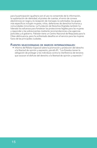 para la participación igualitaria son el uso no consentido de la información,
la suplantación de identidad, el pirateo de cuentas, el envío de correos
electrónicos en negro y la recepción de mensajes no solicitados; los grupos
más específicos incluyen mujeres, niños, defensores de derechos humanos y
comunidades minoritarias. La Fundación de Derechos Digitales también ha
liderado los esfuerzos para fortalecer las protecciones legales para las mujeres
y responder a las sobrevivientes mediante recomendaciones a las agencias
policiales y al gobierno. Pakistán tiene un Centro Nacional de Respuesta para la
Ciber-delincuencia, pero ha enfrentado desafíos en el servicio para las mujeres
fuera de las principales ciudades.
Fuentes seleccionadas de marcos internacionales:
•	 Informe del Relator Especial sobre la promoción y protección del derecho
a la libertad de opinión y expresión, párrafo 81: “Los Estados tienen la
obligación de proteger a los individuos contra la interferencia de terceros
que socavan el disfrute del derecho a la libertad de opinión y expresión.”
15
 