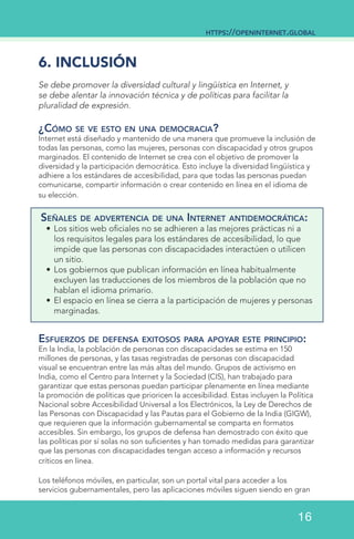 6. INCLUSIÓN
Se debe promover la diversidad cultural y lingüística en Internet, y
se debe alentar la innovación técnica y de políticas para facilitar la
pluralidad de expresión.
¿Cómo se ve esto en una democracia?
Internet está diseñado y mantenido de una manera que promueve la inclusión de
todas las personas, como las mujeres, personas con discapacidad y otros grupos
marginados. El contenido de Internet se crea con el objetivo de promover la
diversidad y la participación democrática. Esto incluye la diversidad lingüística y
adhiere a los estándares de accesibilidad, para que todas las personas puedan
comunicarse, compartir información o crear contenido en línea en el idioma de
su elección.
Señales de advertencia de una Internet antidemocrática:
•	Los sitios web oficiales no se adhieren a las mejores prácticas ni a
los requisitos legales para los estándares de accesibilidad, lo que
impide que las personas con discapacidades interactúen o utilicen
un sitio.
•	Los gobiernos que publican información en línea habitualmente
excluyen las traducciones de los miembros de la población que no
hablan el idioma primario.
•	El espacio en línea se cierra a la participación de mujeres y personas
marginadas.
Esfuerzos de defensa exitosos para apoyar este principio:
En la India, la población de personas con discapacidades se estima en 150
millones de personas, y las tasas registradas de personas con discapacidad
visual se encuentran entre las más altas del mundo. Grupos de activismo en
India, como el Centro para Internet y la Sociedad (CIS), han trabajado para
garantizar que estas personas puedan participar plenamente en línea mediante
la promoción de políticas que prioricen la accesibilidad. Estas incluyen la Política
Nacional sobre Accesibilidad Universal a los Electrónicos, la Ley de Derechos de
las Personas con Discapacidad y las Pautas para el Gobierno de la India (GIGW),
que requieren que la información gubernamental se comparta en formatos
accesibles. Sin embargo, los grupos de defensa han demostrado con éxito que
las políticas por sí solas no son suficientes y han tomado medidas para garantizar
que las personas con discapacidades tengan acceso a información y recursos
críticos en línea.
Los teléfonos móviles, en particular, son un portal vital para acceder a los
servicios gubernamentales, pero las aplicaciones móviles siguen siendo en gran
https://openinternet.global
16
 