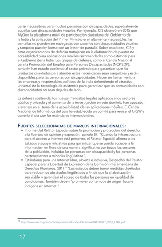 parte inaccesibles para muchas personas con discapacidades, especialmente
aquellas con discapacidades visuales. Por ejemplo, CIS observó en 2015 que
MyGov, la plataforma móvil de participación ciudadana del Gobierno de
la India y la aplicación del Primer Ministro eran altamente inaccesibles: las
pantallas no pueden ser navegadas por usuarios con discapacidades visuales
y tampoco pueden leerse con un lector de pantalla. Sobre esta base, CIS y
otras organizaciones de defensa trabajaron en la elaboración de pautas de
accesibilidad para aplicaciones móviles recomendadas como estándar para
el Gobierno de la India. Los grupos de defensa, como el Centro Nacional
para la Promoción del Empleo para Personas Discapacitadas (NCPEDP),
también han estado apelando al sector privado para garantizar que los
productos diseñados para atender estas necesidades sean asequibles y estén
disponibles para las personas con discapacidades. Hacen un llamamiento a
las empresas y responsables políticos de la India defendiendo el atractivo
universal de la tecnología de asistencia para garantizar que las comunidades con
discapacidades no sean dejadas de lado.
La defensa sostenida, los nuevos mandatos legales aplicados a los sectores
público y privado y el aumento de la investigación en este dominio han ayudado
a avanzar en el tema de la accesibilidad de las aplicaciones móviles. El Centro
Nacional de Informática del país ha establecido un comité para revisar el GIGW y
ponerlo al día con los estándares internacionales.
Fuentes seleccionadas de marcos internacionales:
•	 Informe del Relator Especial sobre la promoción y protección del derecho
a la libertad de opinión y expresión, párrafo 87: “Cuando la infraestructura
para el acceso a internet está presente, el Relator Especial alienta a los
Estados a apoyar iniciativas para garantizar que se pueda acceder a la
información en línea de una manera significativa por todos los sectores
de la población, incluidas las personas con discapacidad y las personas
pertenecientes a minorías lingüísticas”.
•	 Estándares para una Internet libre, abierta e inclusiva, Despacho del Relator
Especial para la Libertad de Expresión de la Comisión Interamericana de
Derechos Humanos, 201719
“Los estados deben tomar medidas diseñadas
para reducir los obstáculos lingüísticos a fin de que la alfabetización
sea viable y garantizar el acceso de todas las personas en igualdad de
condiciones. También deben “promover contenidos de origen local e
indígena en Internet.”
19
http://www.oas.org/en/iachr/expression/docs/publications/INTERNET_2016_ENG.pdf
17
 