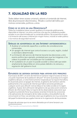 7. IGUALDAD EN LA RED
Todos deben tener acceso universal y abierto al contenido de Internet,
libre de priorización discriminativa, filtrado o control del tráfico por
motivos comerciales, políticos u otros.
Cómo se ve esto en una Democracia?
Todos los ciudadanos tienen acceso igualitario al contenido públicamente
disponible en Internet. Los sitios y servicios a los que los ciudadanos pueden
acceder no son discriminados por su contenido político. No se permite el cierre
o la limitación del acceso a Internet por ningún motivo, incluido el orden público
o los motivos de seguridad nacional.
Señales de advertencia de una Internet antidemocrática:
•	Acelerar el contenido específico a cambio de consideraciones
comerciales.
•	Un apagón de internet que corta el acceso a un país, región, ciudad
o vecindario determinado.
•	La limitación del servicio de Internet durante las elecciones u otro
evento político (por ejemplo, protestas) para que las imágenes o los
videos no puedan ser circulados por los ciudadanos.
•	Un ciudadano en un país no puede acceder a sitios web que están
ampliamente disponibles en otros países debido a la censura y
regulación del gobierno local.
Esfuerzos de defensa exitosos para apoyar este principio:
A principios de 2017, el cierre de Internet en Camerún negó el acceso en línea a
una parte importante de la población del país20
. El cierre se produjo en la región
anglófona del país, un área históricamente marginada por la mayoría francófona.
En el período previo al apagón de internet, el gobierno de Camerún advirtió
públicamente a los usuarios de internet que habría sanciones penales por
cualquier acción para difundir noticias falsas en las redes sociales en la región
anglófona. A pesar de la afirmación del gobierno de que esta acción evitaría la
difusión de información falsa, la mayoría de los observadores sostuvieron que
el gobierno pretendía frenar las protestas recientes limitando las conexiones
a las aplicaciones de mensajería de las redes sociales y otras plataformas de
comunicación en línea. Los activistas creen que el gobierno era muy consciente
del papel fundamental que jugaba Internet en la organización de las protestas.
Grupos de activistas que no se vieron afectados por el cierre lanzaron una
20
http://www.bbc.com/news/world-africa-39665244
https://openinternet.global
18
 