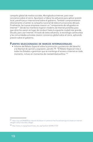 campaña global de medios sociales, #bringbackourinternet, para crear
conciencia sobre el cierre. Apuntaron a liderar los esfuerzos para aplicar presión
local, panafricana e internacional sobre el gobierno. También comprometieron
directamente a Camtel, la compañía nacional de telecomunicaciones del país.
Finalmente, las nuevas empresas crearon un “campamento de refugiados en
Internet”21
donde los miembros trajeron módems de Internet portátiles para
que otros los usaran en lugar de conducir hasta la siguiente ciudad más grande,
Douala, para usar Internet. A través de estos esfuerzos, la tecnología camerunesa
y las comunidades activistas crearon conciencia global sobre el cierre, aplicando
presión sobre el gobierno.
Fuentes seleccionadas de marcos internacionales:
•	 Informe del Relator Especial sobre la promoción y protección del derecho
a la libertad de opinión y expresión, párrafo 79: “El Relator Especial insta a
todos los Estados a garantizar que se mantenga el acceso a Internet en todo
momento, incluso en momentos de inestabilidad política.”22
21
https://qz.com/942879/an-internet-shutdown-in-cameroon-has-forced-startups-to-create-an-internet-
refugee-camp-in-bonako-village/
22
http://www.un.org/ga/search/view_doc.asp?symbol=A/HRC/17/27
19
 