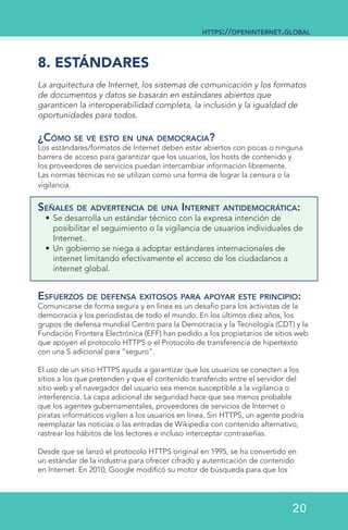 8. ESTÁNDARES
La arquitectura de Internet, los sistemas de comunicación y los formatos
de documentos y datos se basarán en estándares abiertos que
garanticen la interoperabilidad completa, la inclusión y la igualdad de
oportunidades para todos.
¿Cómo se ve esto en una democracia?
Los estándares/formatos de Internet deben estar abiertos con pocas o ninguna
barrera de acceso para garantizar que los usuarios, los hosts de contenido y
los proveedores de servicios puedan intercambiar información libremente.
Las normas técnicas no se utilizan como una forma de lograr la censura o la
vigilancia.
Señales de advertencia de una Internet antidemocrática:
•	Se desarrolla un estándar técnico con la expresa intención de
posibilitar el seguimiento o la vigilancia de usuarios individuales de
Internet..
•	Un gobierno se niega a adoptar estándares internacionales de
internet limitando efectivamente el acceso de los ciudadanos a
internet global.
Esfuerzos de defensa exitosos para apoyar este principio:
Comunicarse de forma segura y en línea es un desafío para los activistas de la
democracia y los periodistas de todo el mundo. En los últimos diez años, los
grupos de defensa mundial Centro para la Democracia y la Tecnología (CDT) y la
Fundación Frontera Electrónica (EFF) han pedido a los propietarios de sitios web
que apoyen el protocolo HTTPS o el Protocolo de transferencia de hipertexto
con una S adicional para “seguro”.
El uso de un sitio HTTPS ayuda a garantizar que los usuarios se conecten a los
sitios a los que pretenden y que el contenido transferido entre el servidor del
sitio web y el navegador del usuario sea menos susceptible a la vigilancia o
interferencia. La capa adicional de seguridad hace que sea menos probable
que los agentes gubernamentales, proveedores de servicios de Internet o
piratas informáticos vigilen a los usuarios en línea. Sin HTTPS, un agente podría
reemplazar las noticias o las entradas de Wikipedia con contenido alternativo,
rastrear los hábitos de los lectores e incluso interceptar contraseñas.
Desde que se lanzó el protocolo HTTPS original en 1995, se ha convertido en
un estándar de la industria para ofrecer cifrado y autenticación de contenido
en Internet. En 2010, Google modificó su motor de búsqueda para que los
https://openinternet.global
20
 
