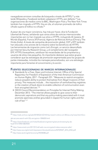 navegadores enviaran consultas de búsqueda a través de HTTPS,23
y más
tarde Wikipedia y Facebook también adoptaron HTTPs, por defecto.24
Las
organizaciones de medios como la BBC, Washington Post y The New York Times
también han migrado a HTTPS. Hoy en día, el volumen promedio de tráfico
cifrado supera el tráfico no cifrado.25
A pesar de una mayor conciencia, hay más por hacer, dice la Fundación
Libertad de Prensa, señalando que varios sitios de noticias internacionales
importantes aún no han migrado sus sitios a HTTPS, incluyendo Al Jazeera, El
Mundo (España), Francia 24 (Francia), Agencia de Noticias Xinhua (China) y The
Hindu (India). A través de campañas de promoción global, CDT y EFF también
han educado a los actores de la industria sobre los beneficios de HTTPS.
Las herramientas de migración como Let´s Encrypt, un servicio desarrollado
por Internet Security Research Group, y el complemento del navegador
EFF, HTTPS://everywhere, satisfacen las necesidades de los propietarios y
usuarios de sitios más pequeños. Es importante destacar que estos grupos
consideran que las estrategias de promoción segmentadas para los grupos de
partes interesadas, incluidos los mensajes personalizados, son una estrategia
importante para fomentar el conocimiento y la acción.
Fuentes seleccionadas de marcos internacionales:
•	 Standards for a Free, Open and Inclusive Internet, Office of the Special
Rapporteur for Freedom of Expression of the Inter-American Commission
on Human Rights, 2017 - Paragraph 231: “Measures to restrict encryption
reduce people’s ability to protect themselves from illegal invasions of their
privacy. The measures include… the imposition of centralized key registries
or the creation of back doors to enable collection of communication even
from encrypted devices.”26
•	 OECD Council Recommendation on Principles for Internet Policy Making.
December 2013. “The internet allows people to give voice to their
democratic aspirations and that any policy-making associated with it must
promote openness and be grounded in respect for human rights and the
rule of law” 27
23
https://web.archive.org/web/20100526165218/http:/www.h-online.com:80/security/news/item/Goo-
gle-secures-search-with-SSL-encryption-1006020.html
24
https://www.facebook.com/notes/facebook-engineering/secure-browsing-by-de-
fault/10151590414803920/  
25
https://www.wired.com/2017/01/half-web-now-encrypted-makes-everyone-safer/  
26
http://www.oas.org/en/iachr/expression/docs/publications/INTERNET_2016_ENG.pdf
27
http://www.oecd.org/sti/ieconomy/49258588.pdf
21
 