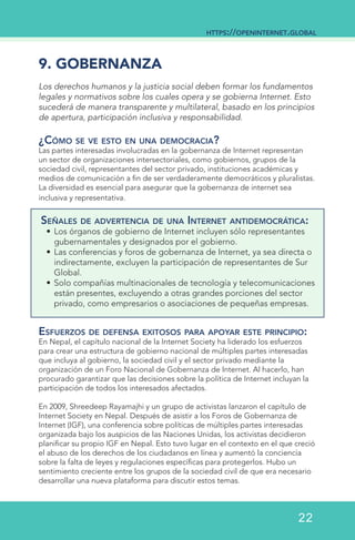 9. GOBERNANZA
Los derechos humanos y la justicia social deben formar los fundamentos
legales y normativos sobre los cuales opera y se gobierna Internet. Esto
sucederá de manera transparente y multilateral, basado en los principios
de apertura, participación inclusiva y responsabilidad.
¿Cómo se ve esto en una democracia?
Las partes interesadas involucradas en la gobernanza de Internet representan
un sector de organizaciones intersectoriales, como gobiernos, grupos de la
sociedad civil, representantes del sector privado, instituciones académicas y
medios de comunicación a fin de ser verdaderamente democráticos y pluralistas.
La diversidad es esencial para asegurar que la gobernanza de internet sea
inclusiva y representativa.
Señales de advertencia de una Internet antidemocrática:
•	Los órganos de gobierno de Internet incluyen sólo representantes
gubernamentales y designados por el gobierno.
•	Las conferencias y foros de gobernanza de Internet, ya sea directa o
indirectamente, excluyen la participación de representantes de Sur
Global.
•	Solo compañías multinacionales de tecnología y telecomunicaciones
están presentes, excluyendo a otras grandes porciones del sector
privado, como empresarios o asociaciones de pequeñas empresas.
Esfuerzos de defensa exitosos para apoyar este principio:
En Nepal, el capítulo nacional de la Internet Society ha liderado los esfuerzos
para crear una estructura de gobierno nacional de múltiples partes interesadas
que incluya al gobierno, la sociedad civil y el sector privado mediante la
organización de un Foro Nacional de Gobernanza de Internet. Al hacerlo, han
procurado garantizar que las decisiones sobre la política de Internet incluyan la
participación de todos los interesados afectados.
En 2009, Shreedeep Rayamajhi y un grupo de activistas lanzaron el capítulo de
Internet Society en Nepal. Después de asistir a los Foros de Gobernanza de
Internet (IGF), una conferencia sobre políticas de múltiples partes interesadas
organizada bajo los auspicios de las Naciones Unidas, los activistas decidieron
planificar su propio IGF en Nepal. Esto tuvo lugar en el contexto en el que creció
el abuso de los derechos de los ciudadanos en línea y aumentó la conciencia
sobre la falta de leyes y regulaciones específicas para protegerlos. Hubo un
sentimiento creciente entre los grupos de la sociedad civil de que era necesario
desarrollar una nueva plataforma para discutir estos temas.
https://openinternet.global
22
 