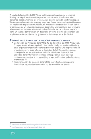 A través de la reunión de IGF Nepal y el trabajo del capítulo de la Internet
Society de Nepal, estos activistas pueden proporcionar plataformas a las
personas, especialmente a los jóvenes, para discutir su visión y estrategias para
fomentar una Internet más abierta y segura en Nepal y compartir estas ideas con
los hacedores de políticas mundiales. Es importante destacar que lo ven como
el comienzo de un esfuerzo mayor para desarrollar un mecanismo que involucre
a la comunidad nacional e internacional de formulación de políticas, que aún
tiene un nivel de comprensión en desarrollo en torno a cómo se entienden y se
implementan los problemas de gobernanza de Internet en el Sur Global.
Fuentes seleccionadas de marcos internacionales:
•	 Declaración de Principios de la WSIS. 12 de diciembre de 2003. Artículo 20.
“Los gobiernos, el sector privado, la sociedad civil y las Naciones Unidas y
otras organizaciones internacionales tienen un papel y una responsabilidad
importantes en el desarrollo de la Sociedad de la Información y, según
corresponda, en los procesos de toma de decisiones. Construir una
Sociedad de la Información centrada en las personas es un esfuerzo
conjunto que requiere la cooperación y la asociación entre todas las partes
interesadas.”28
•	 Recomendación del Consejo de la OCDE sobre los Principios para la
formulación de políticas de Internet. 13 de diciembre de 2011.29
28
http://www.itu.int/net/wsis/docs/geneva/official/dop.html
29
http://www.oecd.org/sti/ieconomy/49258588.pdf
23
 