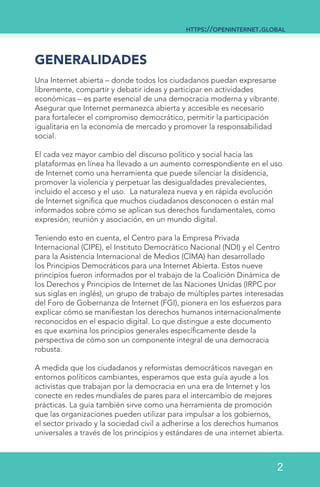 GENERALIDADES
Una Internet abierta – donde todos los ciudadanos puedan expresarse
libremente, compartir y debatir ideas y participar en actividades
económicas – es parte esencial de una democracia moderna y vibrante.
Asegurar que Internet permanezca abierta y accesible es necesario
para fortalecer el compromiso democrático, permitir la participación
igualitaria en la economía de mercado y promover la responsabilidad
social.
El cada vez mayor cambio del discurso político y social hacia las
plataformas en línea ha llevado a un aumento correspondiente en el uso
de Internet como una herramienta que puede silenciar la disidencia,
promover la violencia y perpetuar las desigualdades prevalecientes,
incluido el acceso y el uso. La naturaleza nueva y en rápida evolución
de Internet significa que muchos ciudadanos desconocen o están mal
informados sobre cómo se aplican sus derechos fundamentales, como
expresión, reunión y asociación, en un mundo digital.
Teniendo esto en cuenta, el Centro para la Empresa Privada
Internacional (CIPE), el Instituto Democrático Nacional (NDI) y el Centro
para la Asistencia Internacional de Medios (CIMA) han desarrollado
los Principios Democráticos para una Internet Abierta. Estos nueve
principios fueron informados por el trabajo de la Coalición Dinámica de
los Derechos y Principios de Internet de las Naciones Unidas (IRPC por
sus siglas en inglés), un grupo de trabajo de múltiples partes interesadas
del Foro de Gobernanza de Internet (FGI), pionera en los esfuerzos para
explicar cómo se manifiestan los derechos humanos internacionalmente
reconocidos en el espacio digital. Lo que distingue a este documento
es que examina los principios generales específicamente desde la
perspectiva de cómo son un componente integral de una democracia
robusta.
A medida que los ciudadanos y reformistas democráticos navegan en
entornos políticos cambiantes, esperamos que esta guía ayude a los
activistas que trabajan por la democracia en una era de Internet y los
conecte en redes mundiales de pares para el intercambio de mejores
prácticas. La guía también sirve como una herramienta de promoción
que las organizaciones pueden utilizar para impulsar a los gobiernos,
el sector privado y la sociedad civil a adherirse a los derechos humanos
universales a través de los principios y estándares de una internet abierta.
https://openinternet.global
2
 