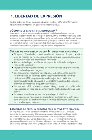 1. LIBERTAD DE EXPRESIÓN
Todos deberían tener derecho a buscar, recibir y difundir información
libremente en Internet sin censura o interferencias.
¿Cómo se ve esto en una democracia?
Internet es un espacio para un debate público sólido en el que todas las
personas, independiente de su religión, género, etnia, orientación sexual y clase
socioeconómica pueden expresar libremente sus opiniones, incluidas opiniones
disidentes sobre políticas, procedimientos y/o figuras públicas. Los usuarios
de Internet deberían tener la posibilidad de debatir cualquier tema en línea sin
interferencias indebidas, vigilancia ilegal o temor a represalias.
Señales de advertencia de una Internet antidemocrática:
•	Bloqueo o filtrado de contenido arbitrario, como el bloqueo de sitios
web de medios de noticias específicos para que los ciudadanos no
puedan acceder a la información relevante.
•	Abuso de las leyes de difamación o propiedad intelectual para
reprimir la expresión.
•	Imposición de responsabilidad de intermediarios sin protecciones
adecuadas de puerto seguro.
•	Los organismos reguladores y el poder judicial solicitan que los
intermediarios de Internet, como los proveedores de servicios
de Internet (ISP), los proveedores de alojamiento web, los
administradores de sitios web o las plataformas de redes sociales,
eliminen el contenido sin justificación legal.
•	Los actores políticos interrumpen el diálogo democrático al inundar
los espacios en línea con desinformación, trolls, bots o lenguaje de
acoso.
•	La violencia en línea, ya sea perpetrada por individuos u
organizaciones, hace que los ciudadanos políticamente activos se
auto-censuren o se retiren completamente del debate público por
temor a las repercusiones.
Esfuerzos de defensa exitosos para apoyar este principio:
En Filipinas, una ley de delitos informáticos introducida en 2012 propuso
aumentar las sanciones por difamación y otorgar a las autoridades un poder
sin control para rastrear información en línea. Los activistas por la libertad
de Internet temían que varias disposiciones de la ley infrinjan la libertad de
expresión al impedir que los filipinos publiquen contenido libremente en los
sitios web y participen en foros y discusiones en línea sin temor a ser bloqueados
3
 