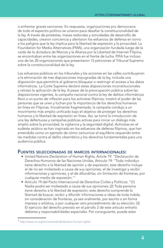 o enfrentar graves sanciones. En respuesta, organizaciones pro democracia
de todo el espectro político se unieron para desafiar la constitucionalidad de
la ley. A través de protestas, mesas redondas y actividades de desarrollo de
capacidades, crearon conciencia y alentaron los esfuerzos de defensa en torno
a los peligros que la ley implica para la libertad de expresión y la privacidad. La
Foundation for Media Alternatives (FMA), una organización fundada luego de la
caída de la dictadura de Marcos y la Alianza por la Libertad de Internet Filipina,
se encontraban entre las organizaciones en el frente de lucha. PIFA fue incluso
una de las 20 organizaciones que presentaron 15 peticiones al Tribunal Supremo
sobre la constitucionalidad de la ley.
Los esfuerzos públicos en los tribunales y las acciones en las calles contribuyeron
a la eliminación de tres disposiciones impugnadas de la ley, incluida una
disposición que permitiría al gobierno bloquear o restringir el acceso a los datos
informáticos. La Corte Suprema declaró estas disposiciones inconstitucionales
y retrasó la aplicación de la ley. A pesar de la preocupación pública sobre las
disposiciones vigentes, la campaña nacional contra la ley de delitos informáticos
llevó a un punto de inflexión para los activistas filipinos; mostró el poder de las
personas que se unen y luchan por la importancia de los derechos humanos
en línea en Filipinas. Inicialmente fragmentada, la campaña condujo a un
movimiento más amplio unificado bajo el objetivo de proteger los derechos
humanos y la libertad de expresión en línea. Así, se tomó la introducción de
una ley defectuosa y campañas públicas activas para iniciar un diálogo más
amplio sobre la privacidad, la vigilancia y la seguridad digital. Activistas en el
sudeste asiático se han inspirado en los esfuerzos de defensa filipinos, que han
entendido como un ejemplo de cómo comunicar el equilibrio requerido entre
las medidas contra el delito cibernético y los derechos fundamentales para una
audiencia pública.
Fuentes seleccionadas de marcos internacionales:
•	 United Nations Declaration of Human Rights, Article 19: “Declaración de
Derechos Humanos de las Naciones Unidas, Articulo 19: “Todo individuo
tiene derecho a la libertad de opinión y de expresión; este derecho incluye
el de no ser molestado a causa de sus opiniones, el de investigar y recibir
informaciones y opiniones, y el de difundirlas, sin limitación de fronteras, por
cualquier medio de expresión.”1
•	 Artículo 19 del Pacto Internacional de Derechos Civiles y Políticos: “(1)
Nadie podrá ser molestado a causa de sus opiniones; (2) Toda persona
tiene derecho a la libertad de expresión; este derecho comprende la
libertad de buscar, recibir y difundir informaciones e ideas de toda índole,
sin consideración de fronteras, ya sea oralmente, por escrito o en forma
impresa o artística, o por cualquier otro procedimiento de su elección; (3)
El ejercicio del derecho previsto en el párrafo 2 de este artículo entraña
deberes y responsabilidades especiales. Por consiguiente, puede estar
1
http://www.un.org/en/universal-declaration-human-rights/
https://openinternet.global
4
 