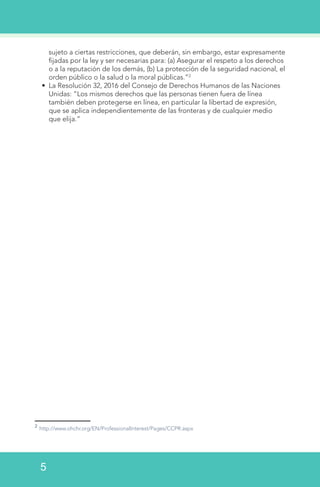 sujeto a ciertas restricciones, que deberán, sin embargo, estar expresamente
fijadas por la ley y ser necesarias para: (a) Asegurar el respeto a los derechos
o a la reputación de los demás, (b) La protección de la seguridad nacional, el
orden público o la salud o la moral públicas.”2
•	 La Resolución 32, 2016 del Consejo de Derechos Humanos de las Naciones
Unidas: “Los mismos derechos que las personas tienen fuera de línea
también deben protegerse en línea, en particular la libertad de expresión,
que se aplica independientemente de las fronteras y de cualquier medio
que elija.”
2
http://www.ohchr.org/EN/ProfessionalInterest/Pages/CCPR.aspx
5
 