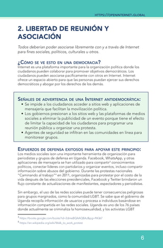 2. LIBERTAD DE REUNIÓN Y
ASOCIACIÓN
Todos deberían poder asociarse libremente con y a través de Internet
para fines sociales, políticos, culturales u otros.
¿Cómo se ve esto en una democracia?
Internet es una plataforma importante para la organización política donde los
ciudadanos pueden colaborar para promover objetivos democráticos. Los
ciudadanos pueden asociarse pacíficamente con otros en Internet. Internet
ofrece un espacio abierto para que las personas puedan ejercer sus derechos
democráticos y abogar por los derechos de los demás.
Señales de advertencia de una Internet antidemocrática:
•	Se impide a los ciudadanos acceder a sitios web y aplicaciones de
mensajería que facilitan la movilización política.
•	Los gobiernos presionan a los sitios web y las plataformas de medios
sociales a eliminar la publicidad de un evento porque tiene el efecto
de limitar la capacidad de los ciudadanos para programar una
reunión pública u organizar una protesta.
•	Agentes de seguridad se infiltran en las comunidades en línea para
monitorear grupos.
Esfuerzos de defensa exitosos para apoyar este principio:
Los medios sociales ison una importante herramienta de organización para
periodistas y grupos de defensa en Uganda. Facebook, WhatsApp, y otras
aplicaciones de mensajería se han utilizado para compartir3
conocimientos
políticos, conectar líderes con partidarios y organizar eventos, incluso compartir
información sobre abusos del gobierno. Durante las protestas nacionales
“Caminando al trabajo”4
en 2011, organizadas para protestar por el costo de la
vida después de las elecciones presidenciales, Facebook y Twitter brindaron un
flujo constante de actualizaciones de manifestantes, espectadores y periodistas.
Sin embargo, el uso de las redes sociales puede tener consecuencias peligrosas
para grupos marginados, como la comunidad LGBT. Se sabe que el gobierno de
Uganda recopila información de usuarios y procesa a individuos basándose en
información compartida en las redes sociales. Uganda es uno de los 76 países
donde actualmente se criminaliza la homosexualidad, y los activistas LGBT
3
https://books.google.com/books?id=2dmeBQAAQBAJ&pg=PA367
4
https://en.wikipedia.org/wiki/Walk_to_work_protest
https://openinternet.global
6
 