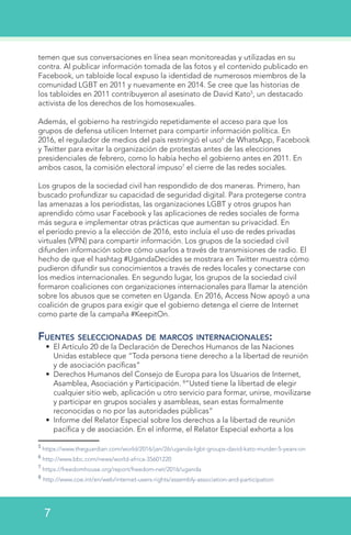 temen que sus conversaciones en línea sean monitoreadas y utilizadas en su
contra. Al publicar información tomada de las fotos y el contenido publicado en
Facebook, un tabloide local expuso la identidad de numerosos miembros de la
comunidad LGBT en 2011 y nuevamente en 2014. Se cree que las historias de
los tabloides en 2011 contribuyeron al asesinato de David Kato5
, un destacado
activista de los derechos de los homosexuales.
Además, el gobierno ha restringido repetidamente el acceso para que los
grupos de defensa utilicen Internet para compartir información política. En
2016, el regulador de medios del país restringió el uso6
de WhatsApp, Facebook
y Twitter para evitar la organización de protestas antes de las elecciones
presidenciales de febrero, como lo había hecho el gobierno antes en 2011. En
ambos casos, la comisión electoral impuso7
el cierre de las redes sociales.
Los grupos de la sociedad civil han respondido de dos maneras. Primero, han
buscado profundizar su capacidad de seguridad digital. Para protegerse contra
las amenazas a los periodistas, las organizaciones LGBT y otros grupos han
aprendido cómo usar Facebook y las aplicaciones de redes sociales de forma
más segura e implementar otras prácticas que aumentan su privacidad. En
el período previo a la elección de 2016, esto incluía el uso de redes privadas
virtuales (VPN) para compartir información. Los grupos de la sociedad civil
difunden información sobre cómo usarlos a través de transmisiones de radio. El
hecho de que el hashtag #UgandaDecides se mostrara en Twitter muestra cómo
pudieron difundir sus conocimientos a través de redes locales y conectarse con
los medios internacionales. En segundo lugar, los grupos de la sociedad civil
formaron coaliciones con organizaciones internacionales para llamar la atención
sobre los abusos que se cometen en Uganda. En 2016, Access Now apoyó a una
coalición de grupos para exigir que el gobierno detenga el cierre de Internet
como parte de la campaña #KeepitOn.
Fuentes seleccionadas de marcos internacionales:
•	 El Artículo 20 de la Declaración de Derechos Humanos de las Naciones
Unidas establece que “Toda persona tiene derecho a la libertad de reunión
y de asociación pacíficas”
•	 Derechos Humanos del Consejo de Europa para los Usuarios de Internet,
Asamblea, Asociación y Participación. 8
“Usted tiene la libertad de elegir
cualquier sitio web, aplicación u otro servicio para formar, unirse, movilizarse
y participar en grupos sociales y asambleas, sean estas formalmente
reconocidas o no por las autoridades públicas”
•	 Informe del Relator Especial sobre los derechos a la libertad de reunión
pacífica y de asociación. En el informe, el Relator Especial exhorta a los
5
https://www.theguardian.com/world/2016/jan/26/uganda-lgbt-groups-david-kato-murder-5-years-on
6
http://www.bbc.com/news/world-africa-35601220
7
https://freedomhouse.org/report/freedom-net/2016/uganda
8
http://www.coe.int/en/web/internet-users-rights/assembly-association-and-participation
7
 