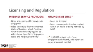 Licensing and Regulation
INTERNET SERVICE PROVIDERS
◦ Need a license to offer services in
Singapore
◦ Need to comply with the Internet
Code of Practice, which "outlines
what the community regards as
offensive or harmful to Singapore's
racial and religious harmony.“
ONLINE NEWS SITES *
◦ Must be licensed
◦ Must remove objectionable content
within 24 hours of being notified by
MDA
 * (>50,000 unique visits from
Singapore each month, and report on
news or current events)
 