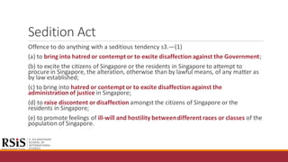 Sedition Act
Offence to do anything with a seditious tendency s3.—(1)
(a) to bring into hatred or contemptor to excite disaffection against the Government;
(b) to excite the citizens of Singapore or the residents in Singapore to attempt to
procure in Singapore, the alteration, otherwise than by lawful means, of any matter as
by law established;
(c) to bring into hatred or contemptor to excite disaffection against the
administrationof justice in Singapore;
(d) to raise discontent or disaffection amongst the citizens of Singapore or the
residents in Singapore;
(e) to promote feelings of ill-will and hostility betweendifferent races or classes of the
population of Singapore.
 