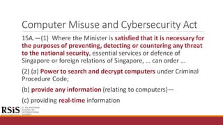 Computer Misuse and Cybersecurity Act
15A.—(1) Where the Minister is satisfied that it is necessary for
the purposes of preventing, detecting or countering any threat
to the national security, essential services or defence of
Singapore or foreign relations of Singapore, … can order …
(2) (a) Power to search and decrypt computers under Criminal
Procedure Code;
(b) provide any information (relating to computers)—
(c) providing real-time information
 