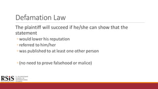 Defamation Law
The plaintiff will succeed if he/she can show that the
statement
◦ would lower his reputation
◦ referred to him/her
◦ was published to at least one other person
◦ (no need to prove falsehood or malice)
 
