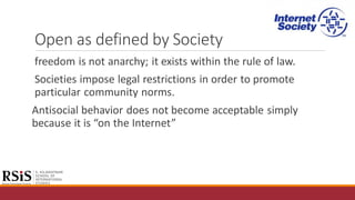 Open as defined by Society
freedom is not anarchy; it exists within the rule of law.
Societies impose legal restrictions in order to promote
particular community norms.
Antisocial behavior does not become acceptable simply
because it is “on the Internet”
 