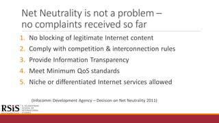 Net Neutrality is not a problem –
no complaints received so far
1. No blocking of legitimate Internet content
2. Comply with competition & interconnection rules
3. Provide Information Transparency
4. Meet Minimum QoS standards
5. Niche or differentiated Internet services allowed
(Infocomm Development Agency – Decision on Net Neutrality 2011)
 