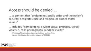 Access should be denied …
… to content that "undermines public order and the nation's
security, denigrates race and religion, or erodes moral
values.“
… includes "pornography, deviant sexual practices, sexual
violence, child pornography, [and] bestiality.“
◦ Ministry of Information, Communications and the Arts,
Censorship Review Committee: Report of 2003 26
 