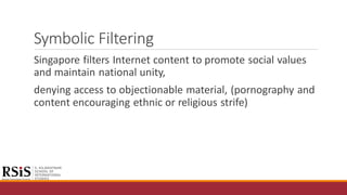 Symbolic Filtering
Singapore filters Internet content to promote social values
and maintain national unity,
denying access to objectionable material, (pornography and
content encouraging ethnic or religious strife)
 