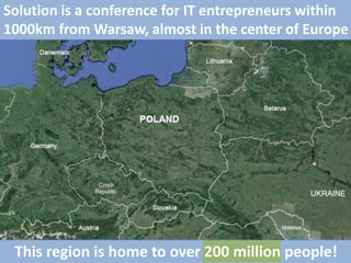 Solution is a conference for IT entrepreneurs within
1000km from Warsaw, almost in the center of Europe
This region is home to over 200 million people!
 