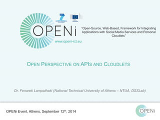 “Open-Source, Web-Based, Framework for Integrating 
Applications with Social Media Services and Personal 
Open-Source, Web-Based, Framework for Integrating Applications with Cloud-based 
Services and Personal Cloudlets. 
Cloudlets” 
www.openi-ict.eu 
OPEN PERSPECTIVE ON APIS AND CLOUDLETS 
Dr. Fenareti Lampathaki (National Technical University of Athens – NTUA, DSSLab) 
OPENi Event, Athens, September 12th, 2014 
 