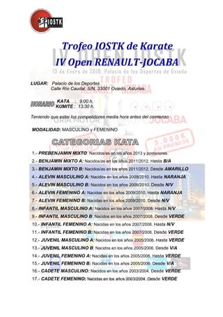 Trofeo IOSTK de Karate
IV Open RENAULT-JOCABA
LUGAR: Palacio de los Deportes
Calle Río Caudal, S/N, 33001 Oviedo, Asturias.
KATA : 9:00 h.
KUMITE : 13:30 h.
Teniendo que estar los competidores media hora antes del comienzo
MODALIDAD: MASCULINO y FEMENINO
1.- PREBENJAMIN MIXTO Nacidos/as en los años 2013 y posteriores.
2.- BENJAMIN MIXTO A: Nacidos/as en los años 2011/2012. Hasta B/A
3.- BENJAMIN MIXTO B: Nacidos/as en los años 2011/2012. Desde AMARILLO
4.- ALEVIN MASCULINO A: Nacidos en los años 2009/2010. Hasta NARANJA
5.- ALEVIN MASCULINO B: Nacidos en los años 2009/2010. Desde N/V
6.- ALEVIN FEMENINO A: Nacidas en los años 2009/2010. Hasta NARANJA
7.- ALEVIN FEMENINO B: Nacidas en los años 2009/2010. Desde N/V
8.- INFANTIL MASCULINO A: Nacidos en los años 2007/2008. Hasta N/V
9.- INFANTIL MASCULINO B: Nacidos en los años 2007/2008. Desde VERDE
10.- INFANTIL FEMENINO A: Nacidas en los años 2007/2008. Hasta N/V
11.- INFANTIL FEMENINO B: Nacidas en los años 2007/2008. Desde VERDE
12.- JUVENIL MASCULINO A: Nacidos en los años 2005/2006. Hasta VERDE
13.- JUVENIL MASCULINO B: Nacidos en los años 2005/2006. Desde V/A
14.- JUVENIL FEMENINO A: Nacidas en los años 2005/2006. Hasta VERDE
15.- JUVENIL FEMENINO B: Nacidas en los años 2005/2006. Desde V/A
16.- CADETE MASCULINO: Nacidos en los años 2003/2004. Desde VERDE
17.- CADETE FEMENINO: Nacidas en los años 2003/2004. Desde VERDE
 