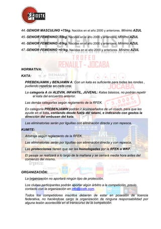 44.-SENIOR MASCULINO +75kg. Nacidos en el año 2000 y anteriores. Mínimo AZUL
45.-SENIOR FEMENINO -55kg. Nacidas en el año 2000 y anteriores. Mínimo AZUL
46.-SENIOR FEMENINO -61kg. Nacidas en el año 2000 y anteriores. Mínimo AZUL
47.-SENIOR FEMENINO +61kg. Nacidas en el año 2000 y anteriores. Mínimo AZUL
NORMATIVA:
KATA:
PREBENJAMIN y BENJAMIN A: Con un kata es suficiente para todas las rondas ,
pudiendo repetirse en cada una.
La categoría A de ALEVIN, INFANTIL, JUVENIL: Katas básicos, no podrán repetir
el kata del encuentro anterior.
Las demás categorías según reglamento de la RFEK. .
En categoría PREBENJAMIN podrán ir acompañados de un coach, para que les
ayude en el kata, contando desde fuera del tatami, e indicando con gestos la
dirección del embusen del kata.
Las eliminatorias serán por liguillas con eliminación directa y con repesca.
KUMITE:
Arbitraje según reglamento de la RFEK.
Las eliminatorias serán por liguillas con eliminación directa y con repesca.
Las protecciones tienen que ser las homologadas por la RFEK o WKF.
El pesaje se realizará a lo largo de la mañana y se cerrará media hora antes del
comienzo del mismo.
ORGANIZACIÓN:
La organización no aportará ningún tipo de protección.
Los clubes participantes podrán aportar algún árbitro a la competición, previo
contacto con la organización en info@iostk.com.
Todos los competidores inscritos deberán de estar en posesión de licencia
federativa, no haciéndose cargo la organización de ninguna responsabilidad por
alguna lesión acontecida en el transcurso de la competición.
 