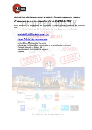 Obtendrán trofeo los campeones y medallas los subcampeones y terceros.
El plazo para apuntarse termina el 4 de ENERO de 2018
Para reservas de alojamiento en diferentes opciones pueden ponerse en contacto
con:
miviaje@1000tentaciones.com
Hotel Oficial del campeonato
Hotel Silken Monumental Naranco.
http://www.hoteles-silken.com/hotel-monumental-naranco-oviedo
Calle de Marcelino Suárez 29
33012 Oviedo Principado de Asturias
España
 