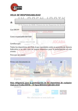 HOJA DE RESPONSABILIDAD
D.
Con DNI Nº
Como responsable del Club
Certifico que:
Todos los deportistas del Club al que represento están en posesión de licencia
federativa o en otro caso de seguro deportivo para la participación en este
evento.
Para que así conste.
Firmo este documento en a de 20
Firmado
Hoja obligatoria para la participación de los deportistas de cualquier
Club en el Trofeo IOSTK – IV Open RENAULT-JOCABA 2018
 