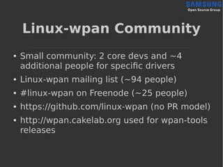 Linux-wpan Community
● Small community: 2 core devs and ~4
additional people for specific drivers
● Linux-wpan mailing list (~94 people)
● #linux-wpan on Freenode (~25 people)
● https://github.com/linux-wpan (no PR model)
● http://wpan.cakelab.org used for wpan-tools
releases
 