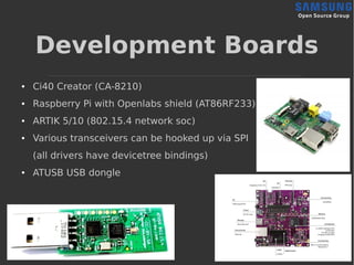 Development Boards
● Ci40 Creator (CA-8210)
● Raspberry Pi with Openlabs shield (AT86RF233)
● ARTIK 5/10 (802.15.4 network soc)
● Various transceivers can be hooked up via SPI
(all drivers have devicetree bindings)
● ATUSB USB dongle
 