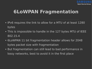 6LoWPAN Fragmentation
● IPv6 requires the link to allow for a MTU of at least 1280
bytes
● This is impossible to handle in the 127 bytes MTU of IEEE
802.15.4
● 6LoWPAN 11 bit fragmentation header allows for 2048
bytes packet size with fragmentation
● But fragmentation can still lead to bad performance in
lossy networks, best to avoid it in the first place
 
