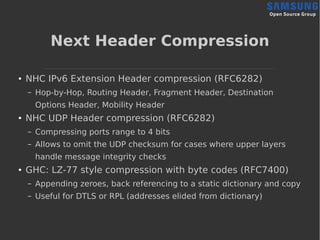 Next Header Compression
● NHC IPv6 Extension Header compression (RFC6282)
– Hop-by-Hop, Routing Header, Fragment Header, Destination
Options Header, Mobility Header
● NHC UDP Header compression (RFC6282)
– Compressing ports range to 4 bits
– Allows to omit the UDP checksum for cases where upper layers
handle message integrity checks
● GHC: LZ-77 style compression with byte codes (RFC7400)
– Appending zeroes, back referencing to a static dictionary and copy
– Useful for DTLS or RPL (addresses elided from dictionary)
 