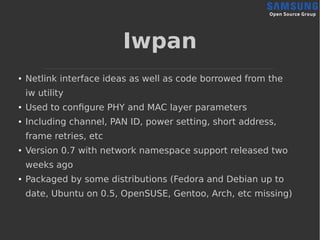Iwpan
● Netlink interface ideas as well as code borrowed from the
iw utility
● Used to configure PHY and MAC layer parameters
● Including channel, PAN ID, power setting, short address,
frame retries, etc
● Version 0.7 with network namespace support released two
weeks ago
● Packaged by some distributions (Fedora and Debian up to
date, Ubuntu on 0.5, OpenSUSE, Gentoo, Arch, etc missing)
 
