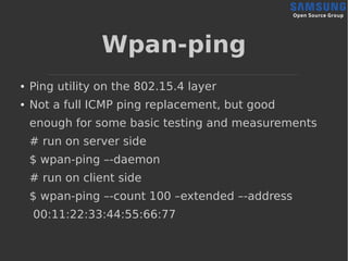 Wpan-ping
● Ping utility on the 802.15.4 layer
● Not a full ICMP ping replacement, but good
enough for some basic testing and measurements
# run on server side
$ wpan-ping –-daemon
# run on client side
$ wpan-ping –-count 100 –extended –-address
00:11:22:33:44:55:66:77
 