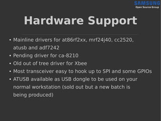 Hardware Support
● Mainline drivers for at86rf2xx, mrf24j40, cc2520,
atusb and adf7242
● Pending driver for ca-8210
● Old out of tree driver for Xbee
● Most transceiver easy to hook up to SPI and some GPIOs
● ATUSB available as USB dongle to be used on your
normal workstation (sold out but a new batch is
being produced)
 