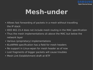Mesh-under
● Allows fast forwarding of packets in a mesh without travelling
the IP stack
● IEEE 802.15.4 does not include mesh routing in the MAC specification
● Thus the mesh implementations sit above the MAC but below the
network layer
● Various (proprietary) implementations
● 6LoWPAN specification has a field for mesh headers
● No support in Linux-wpan for mesh header as of now
● Lost fragments of bigger packets will cause troubles
● Mesh Link Establishment draft at IETF
 