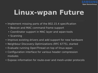 Linux-wpan Future
●
Implement missing parts of the 802.15.4 specification
● Beacon and MAC command frame support
● Coordinator support in MAC layer and wpan-tools
● Scanning
● Improve existing drivers and add support for new hardware
● Neighbour Discovery Optimizations (RFC 6775), started
●
Evaluate running OpenThread on top of linux-wpan
●
Configuration interface for various header compression
modules
●
Expose information for route-over and mesh-under protocols
 